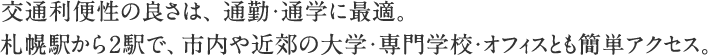 交通利便性の良さは、通勤・通学に最適。 札幌駅から2駅で、市内や近郊の大学・専門学校・オフィスとも簡単アクセス。