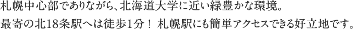 札幌中心部でありながら、北海道大学に近い緑豊かな環境。最寄の北18条駅へは徒歩1分！ 札幌駅にも簡単アクセスできる好立地です。